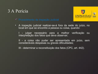3 A Perícia
 Procedimento da Inspeção Judicial
• A inspeção judicial realizar-se-á fora da sede do juízo, no
local em que se encontre a pessoa ou coisa, quando:
I - julgar necessário para a melhor verificação ou
interpretação dos fatos que deva observar;
II - a coisa não puder ser apresentada em juízo, sem
consideráveis despesas ou graves dificuldades;
III - determinar a reconstituição dos fatos (CPC, art. 442).
 