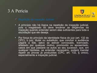3 A Perícia
 Repetição da Inspeção Judicial
• A princípio não há lógica na repetição da inspeção judicial,
pois o magistrado só deve encerrar as diligências da
inspeção quando entender serem elas suficientes para toda a
elucidação que ele deseja.
• Por força do princípio da identidade física do juiz (art. 132 do
CPC), o juiz, titular ou substituto, que concluir a audiência
julgará a lide, salvo se estiver convocado, licenciado,
afastado por qualquer motivo, promovido ou aposentado,
casos em que passará os autos ao seu sucessor, que, em
qualquer hipótese, se entender necessário, poderá mandar
repetir as provas já produzidas (CPC, art. 132, § único),
especialmente a inspeção judicial.
 