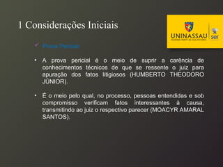 1 Considerações Iniciais
 Prova Pericial:
• A prova pericial é o meio de suprir a carência de
conhecimentos técnicos de que se ressente o juiz para
apuração dos fatos litigiosos (HUMBERTO THEODORO
JÚNIOR).
• É o meio pelo qual, no processo, pessoas entendidas e sob
compromisso verificam fatos interessantes à causa,
transmitindo ao juiz o respectivo parecer (MOACYR AMARAL
SANTOS).
 