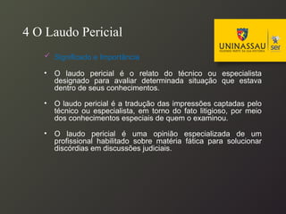 4 O Laudo Pericial
 Significado e Importância
• O laudo pericial é o relato do técnico ou especialista
designado para avaliar determinada situação que estava
dentro de seus conhecimentos.
• O laudo pericial é a tradução das impressões captadas pelo
técnico ou especialista, em torno do fato litigioso, por meio
dos conhecimentos especiais de quem o examinou.
• O laudo pericial é uma opinião especializada de um
profissional habilitado sobre matéria fática para solucionar
discórdias em discussões judiciais.
 