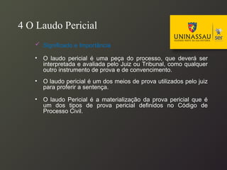 4 O Laudo Pericial
 Significado e Importância
• O laudo pericial é uma peça do processo, que deverá ser
interpretada e avaliada pelo Juiz ou Tribunal, como qualquer
outro instrumento de prova e de convencimento.
• O laudo pericial é um dos meios de prova utilizados pelo juiz
para proferir a sentença.
• O laudo Pericial é a materialização da prova pericial que é
um dos tipos de prova pericial definidos no Código de
Processo Civil.
 