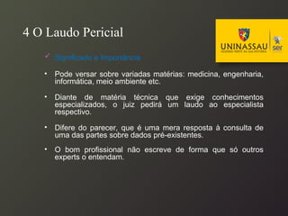 4 O Laudo Pericial
 Significado e Importância
• Pode versar sobre variadas matérias: medicina, engenharia,
informática, meio ambiente etc.
• Diante de matéria técnica que exige conhecimentos
especializados, o juiz pedirá um laudo ao especialista
respectivo.
• Difere do parecer, que é uma mera resposta à consulta de
uma das partes sobre dados pré-existentes.
• O bom profissional não escreve de forma que só outros
experts o entendam.
 