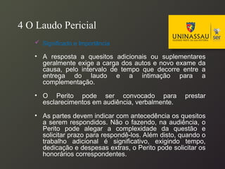 4 O Laudo Pericial
 Significado e Importância
• A resposta a quesitos adicionais ou suplementares
geralmente exige a carga dos autos e novo exame da
causa, pelo intervalo de tempo que decorre entre a
entrega do laudo e a intimação para a
complementação.
• O Perito pode ser convocado para prestar
esclarecimentos em audiência, verbalmente.
• As partes devem indicar com antecedência os quesitos
a serem respondidos. Não o fazendo, na audiência, o
Perito pode alegar a complexidade da questão e
solicitar prazo para respondê-los. Além disto, quando o
trabalho adicional é significativo, exigindo tempo,
dedicação e despesas extras, o Perito pode solicitar os
honorários correspondentes.
 