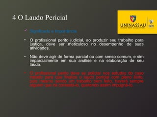 4 O Laudo Pericial
 Significado e Importância
• O profissional perito judicial, ao produzir seu trabalho para
justiça, deve ser meticuloso no desempenho de suas
atividades.
• Não deve agir de forma parcial ou com senso comum, e sim
imparcialmente em sua análise e na elaboração de seu
laudo.
• O profissional perito deve se policiar nos estudos do caso
tratado para que finalize o laudo pericial com pleno êxito,
pois mesmo sendo um trabalho bem feito, haverá sempre
alguém que irá contestá-lo, querendo assim impugná-lo.
 