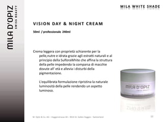 V I S I O N D AY & N I G H T C R E A M
50ml / professionale 240ml




Crema leggera con proprietà schiarente per la
   pelle,nutre e idrata grazie agli estratti naturali e al
   principio della SulforaWhite che affina la struttura
   della pelle impedendo la comparsa di macchie
   dovute all’ età e allevia i disturbi della
   pigmentazione.

      L'equilibrata formulazione ripristina la naturale
      luminosità della pelle rendendo un aspetto
      luminoso.




M. Opitz & Co. AG – Haggenstrasse 40 – 9014 St. Gallen Haggen - Switzerland   10
 