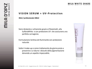 VISION SERUM + UV-Protection
30ml / professionale 100ml




Siero idratante e schiarente grazie ai fitoestratti ,alla
    SulforaWhite e con protezione UV che assicurano una
    perfetta carnagione.

Formulazione lenitiva ed illuminante con protezione
   naturale

Sotto il make-up o come trattamento da giorno,aiuta a
    prevenire e a ridurre i disturbi della pigmentazione
    donando un aspetto impeccabile.




M. Opitz & Co. AG – Haggenstrasse 40 – 9014 St. Gallen Haggen - Switzerland   11
 