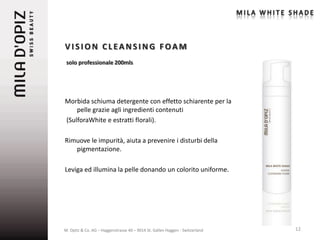 VISION CLEANSING FOAM
 solo professionale 200mls




Morbida schiuma detergente con effetto schiarente per la
    pelle grazie agli ingredienti contenuti
(SulforaWhite e estratti florali).

Rimuove le impurità, aiuta a prevenire i disturbi della
   pigmentazione.

Leviga ed illumina la pelle donando un colorito uniforme.




M. Opitz & Co. AG – Haggenstrasse 40 – 9014 St. Gallen Haggen - Switzerland   12
 
