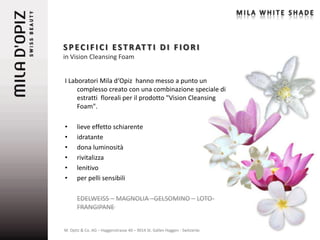 S P E C I F I C I E S T R AT T I D I F I O R I
in Vision Cleansing Foam


I Laboratori Mila d‘Opiz hanno messo a punto un
     complesso creato con una combinazione speciale di
     estratti floreali per il prodotto "Vision Cleansing
     Foam".

•     lieve effetto schiarente
•     idratante
•     dona luminosità
•     rivitalizza
•     lenitivo
•     per pelli sensibili

      EDELWEISS – MAGNOLIA –GELSOMINO – LOTO-
      FRANGIPANE


M. Opitz & Co. AG – Haggenstrasse 40 – 9014 St. Gallen Haggen - Switzerland   8
 