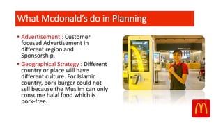 • Advertisement : Customer
focused Advertisement in
different region and
Sponsorship.
• Geographical Strategy : Different
country or place will have
different culture. For Islamic
country, pork burger could not
sell because the Muslim can only
consume halal food which is
pork-free.
What Mcdonald’s do in Planning
 
