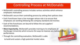 Controlling Process at McDonalds
• McDonald’s controlling process includes various activities which enhance
employees motivation.
• McDonald’s secure their controlling process by setting their policies clear.
• Each Franchisees have a line manager whose role is to ensure that
employees are working following the company standard and monitor.
• Each of the franchisees are bound to follow the set suppliers’
recommendations.
• Most importantly, McDonald’s provides training to its employees at
Hamburger University which ensures the ways to improve any lacking in their
performance.
• Through the controlling evaluation, McDonald’s is able
to build and sustain a high potential market value.
 