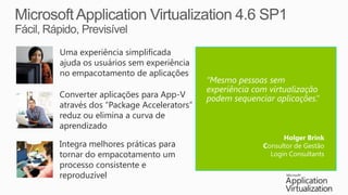 Uma experiência simplificada
ajuda os usuários sem experiência
no empacotamento de aplicações
                                     “Mesmo pessoas sem
                                     experiência com virtualização
Converter aplicações para App-V      podem sequenciar aplicações.”
através dos “Package Accelerators”
reduz ou elimina a curva de
aprendizado
                                                         Holger Brink
Integra melhores práticas para                     Consultor de Gestão
tornar do empacotamento um                           Login Consultants
processo consistente e
reproduzível
 