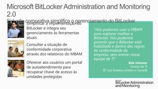 Simplificar a implementação do
BitLocker e integra seu           “Nós podemos usar o MBAM
gerenciamento às ferramentas      para explorar melhor o
atuais                            Bitlocker. Nós podemos
                                  garantir que o Bitlocker está
Consultar a situação de           habilitado e dentro das regras
conformidade corporativa          de conformidade da
através dos relatórios do MBAM    empresa, sem onerar nossa
                                  equipe de TI”
Oferecer aos usuários um portal                          Bob Johnson
de autoatendimento para                                   Diretor de TI
                                       BT nos Estados Unidos e Canadá
recuperar chave de acesso às
unidades protegidas
 