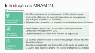 Introdução ao MBAM 2.0
  Atualmente em Beta!

                         Simplifica o processo de provisionamento do BitLocker em escala
                         Implementa o BitLocker de maneira independente ou como parte da

Manter e impor a          migração para Windows 7 ou Windows 8
conformidade             Relatório sobre criptografia nos dispositivos e auditoria no acesso às chaves


                         Gerenciamento e Relatórios centralizados com o System Center
                          Configuration Manager 2007 e 2012
Integração e             Gerencia centenas ou centenas de milhares de dispositivos
Escalabilidade

                         Os usuários podem consultar a chave de recuperação através de portal
                          de autoatendimento
                         Console de recuperação pelo time de TI permite auxílio ao usuário final
Redução de
Custos                   O usuário pode trocar seu próprio PIN e iniciar criptografia das unidades
 