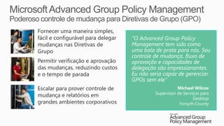 Fornecer uma maneira simples,
fácil e configurável para delegar   “O Advanced Group Policy
mudanças nas Diretivas de           Management tem sido como
Grupo                               uma bala de prata para nós. Seu
                                    controle de mudança, fluxo de
Permitir verificação e aprovação    aprovação e capacidades de
das mudanças, reduzindo custos      delegação são impressionantes.
e o tempo de parada                 Eu não seria capaz de gerenciar
                                    GPOs sem ele”
Escalar para prover controle de                         Michael Wilcox
                                             Supervisor de Serviços para
mudança e relatórios em
                                                                Desktop
grandes ambientes corporativos                           Forsyth County
 