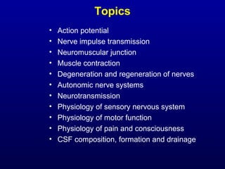Topics
• Action potential
• Nerve impulse transmission
• Neuromuscular junction
• Muscle contraction
• Degeneration and regeneration of nerves
• Autonomic nerve systems
• Neurotransmission
• Physiology of sensory nervous system
• Physiology of motor function
• Physiology of pain and consciousness
• CSF composition, formation and drainage
 
