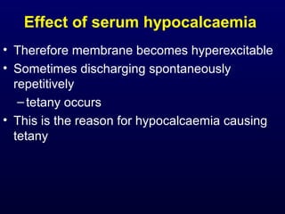Effect of serum hypocalcaemia
• Therefore membrane becomes hyperexcitable
• Sometimes discharging spontaneously
repetitively
–tetany occurs
• This is the reason for hypocalcaemia causing
tetany
 
