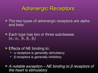 Adrenergic ReceptorsAdrenergic Receptors
► The two types of adrenergic receptors are alphaThe two types of adrenergic receptors are alpha
and betaand beta
► Each type has two or three subclassesEach type has two or three subclasses
((αα11,, αα22,, ββ11,, ββ22 ,, ββ33))
► Effects of NE binding to:Effects of NE binding to:
 αα receptors is generally stimulatoryreceptors is generally stimulatory
 ββ receptors is generally inhibitoryreceptors is generally inhibitory
► A notable exception – NE binding toA notable exception – NE binding to ββ receptors ofreceptors of
the heart is stimulatorythe heart is stimulatory
 