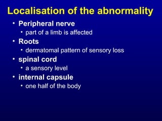 Localisation of the abnormality
• Peripheral nerve
• part of a limb is affected
• Roots
• dermatomal pattern of sensory loss
• spinal cord
• a sensory level
• internal capsule
• one half of the body
 