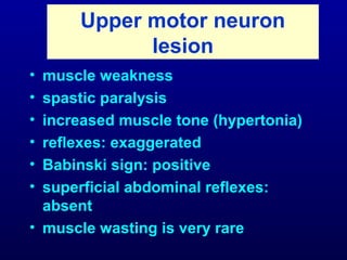 Upper motor neuron
lesion
• muscle weakness
• spastic paralysis
• increased muscle tone (hypertonia)
• reflexes: exaggerated
• Babinski sign: positive
• superficial abdominal reflexes:
absent
• muscle wasting is very rare
 