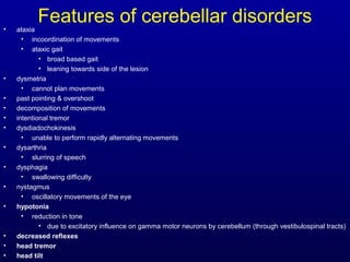 Features of cerebellar disorders• ataxia
• incoordination of movements
• ataxic gait
• broad based gait
• leaning towards side of the lesion
• dysmetria
• cannot plan movements
• past pointing & overshoot
• decomposition of movements
• intentional tremor
• dysdiadochokinesis
• unable to perform rapidly alternating movements
• dysarthria
• slurring of speech
• dysphagia
• swallowing difficulty
• nystagmus
• oscillatory movements of the eye
• hypotonia
• reduction in tone
• due to excitatory influence on gamma motor neurons by cerebellum (through vestibulospinal tracts)
• decreased reflexes
• head tremor
• head tilt
 