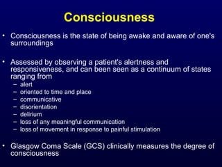 Consciousness
• Consciousness is the state of being awake and aware of one's
surroundings
• Assessed by observing a patient's alertness and
responsiveness, and can been seen as a continuum of states
ranging from
– alert
– oriented to time and place
– communicative
– disorientation
– delirium
– loss of any meaningful communication
– loss of movement in response to painful stimulation
• Glasgow Coma Scale (GCS) clinically measures the degree of
consciousness
 