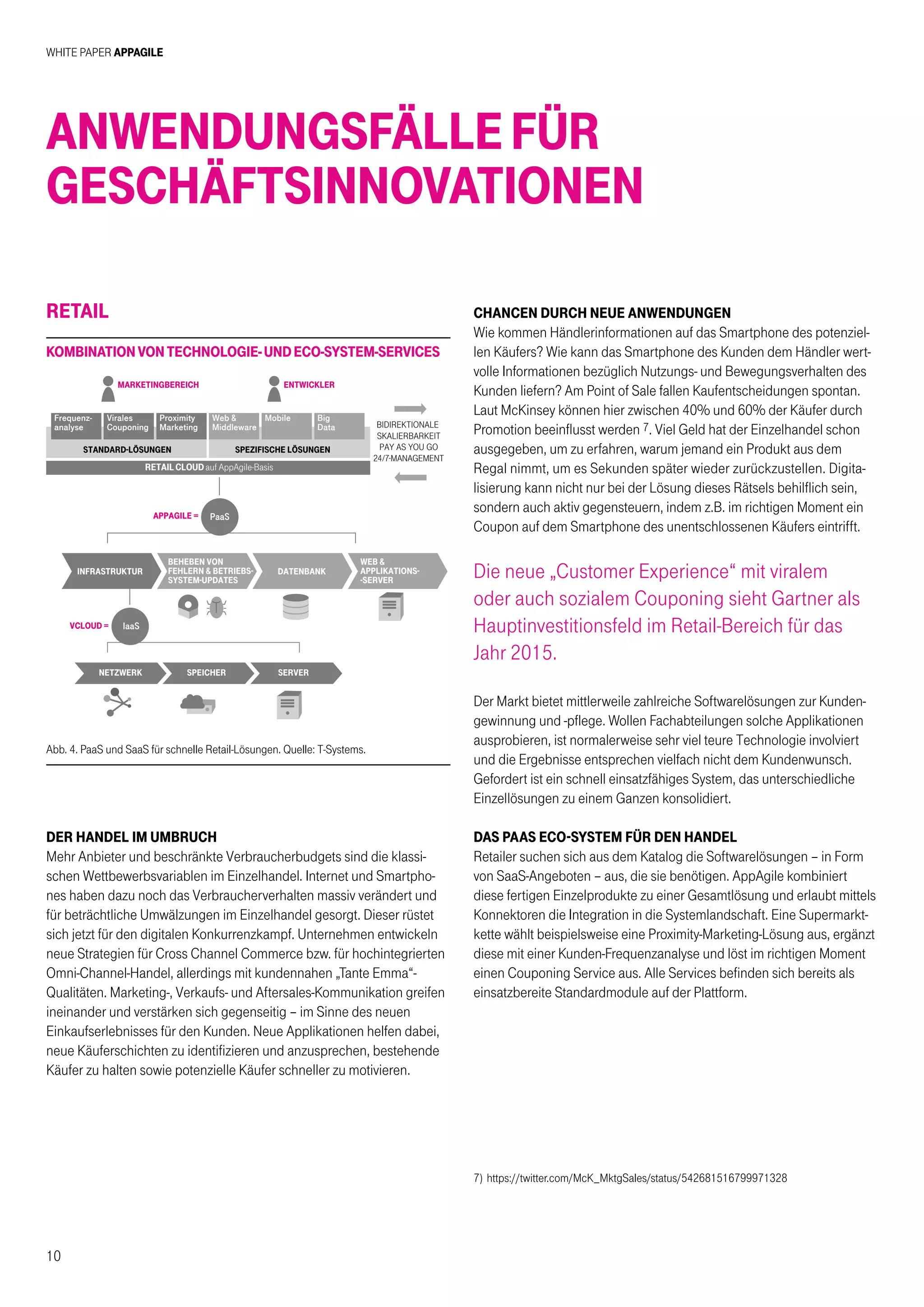 White Paper AppAgile
10
Retail
Der Handel im Umbruch
Mehr Anbieter und beschränkte Verbraucherbudgets sind die klassi-
schen Wettbewerbsvariablen im Einzelhandel. Internet und Smartpho-
nes haben dazu noch das Verbraucherverhalten massiv verändert und
für beträchtliche Umwälzungen im Einzelhandel gesorgt. Dieser rüstet
sich jetzt für den digitalen Konkurrenzkampf. Unternehmen entwickeln
neue Strategien für Cross Channel Commerce bzw. für hochintegrierten
Omni-Channel-Handel, allerdings mit kundennahen „Tante Emma“-
Qualitäten. Marketing-, Verkaufs- und Aftersales-Kommunikation greifen
ineinander und verstärken sich gegenseitig – im Sinne des neuen
Einkaufserlebnisses für den Kunden. Neue Applikationen helfen dabei,
neue Käuferschichten zu identifizieren und anzusprechen, bestehende
Käufer zu halten sowie potenzielle Käufer schneller zu motivieren.
Anwendungsfällefür
Geschäftsinnovationen
Abb. 4. PaaS und SaaS für schnelle Retail-Lösungen. Quelle: T-Systems.
bidirektionale
skalierbarkeit
pay as you go
24/7-management
marketingbereich
appagile =
vcloud =
standard-lÖsungen spezifische lÖsungen
entwickler
Frequenz-
analyse
Virales
Couponing
Proximity
Marketing
Web 
Middleware
Mobile Big
Data
RETAIL CLOUD auf AppAgile-Basis
PaaS
IaaS
infrastruktur
beheben von
fehlern  betriebs-
system-updates
datenbank
netzwerk speicher server
web 
applikations-
-server
KombinationvonTechnologie-undEco-System-Services
CHANCEN DURCH NEUE ANWENDUNGEN
Wie kommen Händlerinformationen auf das Smartphone des potenziel-
len Käufers? Wie kann das Smartphone des Kunden dem Händler wert-
volle Informationen bezüglich Nutzungs- und Bewegungsverhalten des
Kunden liefern? Am Point of Sale fallen Kaufentscheidungen spontan.
Laut McKinsey können hier zwischen 40% und 60% der Käufer durch
Promotion beeinflusst werden 7. Viel Geld hat der Einzelhandel schon
ausgegeben, um zu erfahren, warum jemand ein Produkt aus dem
Regal nimmt, um es Sekunden später wieder zurückzustellen. Digita-
lisierung kann nicht nur bei der Lösung dieses Rätsels behilflich sein,
sondern auch aktiv gegensteuern, indem z.B. im richtigen Moment ein
Coupon auf dem Smartphone des unentschlossenen Käufers eintrifft.
Die neue „Customer Experience“ mit viralem
oder auch sozialem Couponing sieht Gartner als
Hauptinvestitionsfeld im Retail-Bereich für das
Jahr 2015.
Der Markt bietet mittlerweile zahlreiche Softwarelösungen zur Kunden-
gewinnung und -pflege. Wollen Fachabteilungen solche Applikationen
ausprobieren, ist normalerweise sehr viel teure Technologie involviert
und die Ergebnisse entsprechen vielfach nicht dem Kundenwunsch.
Gefordert ist ein schnell einsatzfähiges System, das unterschiedliche
Einzellösungen zu einem Ganzen konsolidiert.
DAS PAAS ECO-SYSTEM FÜR DEN HANDEL
Retailer suchen sich aus dem Katalog die Softwarelösungen – in Form
von SaaS-Angeboten – aus, die sie benötigen. AppAgile kombiniert
diese fertigen Einzelprodukte zu einer Gesamtlösung und erlaubt mittels
Konnektoren die Integration in die Systemlandschaft. Eine Supermarkt-
kette wählt beispielsweise eine Proximity-Marketing-Lösung aus, ergänzt
diese mit einer Kunden-Frequenzanalyse und löst im richtigen Moment
einen Couponing Service aus. Alle Services befinden sich bereits als
einsatzbereite Standardmodule auf der Plattform.
7)	https://twitter.com/McK_MktgSales/status/542681516799971328
 