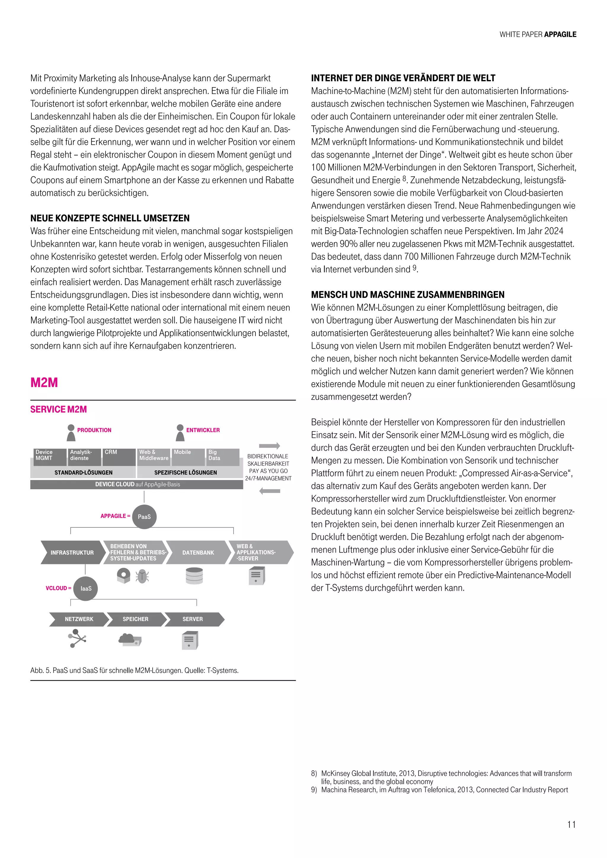 White Paper AppAgile
11
Mit Proximity Marketing als Inhouse-Analyse kann der Supermarkt
vordefinierte Kundengruppen direkt ansprechen. Etwa für die Filiale im
Touristenort ist sofort erkennbar, welche mobilen Geräte eine andere
Landeskennzahl haben als die der Einheimischen. Ein Coupon für lokale
Spezialitäten auf diese Devices gesendet regt ad hoc den Kauf an. Das-
selbe gilt für die Erkennung, wer wann und in welcher Position vor einem
Regal steht – ein elektronischer Coupon in diesem Moment genügt und
die Kaufmotivation steigt. AppAgile macht es sogar möglich, gespeicherte
Coupons auf einem Smartphone an der Kasse zu erkennen und Rabatte
automatisch zu berücksichtigen.
NEUE KONZEPTE SCHNELL UMSETZEN
Was früher eine Entscheidung mit vielen, manchmal sogar kostspieligen
Unbekannten war, kann heute vorab in wenigen, ausgesuchten Filialen
ohne Kostenrisiko getestet werden. Erfolg oder Misserfolg von neuen
Konzepten wird sofort sichtbar. Testarrangements können schnell und
einfach realisiert werden. Das Management erhält rasch zuverlässige
Entscheidungsgrundlagen. Dies ist insbesondere dann wichtig, wenn
eine komplette Retail-Kette national oder international mit einem neuen
Marketing-Tool ausgestattet werden soll. Die hauseigene IT wird nicht
durch langwierige Pilotprojekte und Applikationsentwicklungen belastet,
sondern kann sich auf ihre Kernaufgaben konzentrieren.
M2M
Abb. 5. PaaS und SaaS für schnelle M2M-Lösungen. Quelle: T-Systems.
bidirektionale
skalierbarkeit
pay as you go
24/7-management
produktion
appagile =
vcloud =
standard-lÖsungen spezifische lÖsungen
entwickler
Device
MGMT
Analytik-
dienste
CRM Web 
Middleware
Mobile Big
Data
DEVICE CLOUD auf AppAgile-Basis
PaaS
IaaS
infrastruktur
beheben von
fehlern  betriebs-
system-updates
datenbank
netzwerk speicher server
web 
applikations-
-server
ServiceM2M
Internet der Dinge verändert die Welt
Machine-to-Machine (M2M) steht für den automatisierten Informations-
austausch zwischen technischen Systemen wie Maschinen, Fahrzeugen
oder auch Containern untereinander oder mit einer zentralen Stelle.
Typische Anwendungen sind die Fernüberwachung und -steuerung.
M2M verknüpft Informations- und Kommunikationstechnik und bildet
das sogenannte „Internet der Dinge“. Weltweit gibt es heute schon über
100 Millionen M2M-Verbindungen in den Sektoren Transport, Sicherheit,
Gesundheit und Energie 8. Zunehmende Netzabdeckung, leistungsfä-
higere Sensoren sowie die mobile Verfügbarkeit von Cloud-basierten
Anwendungen verstärken diesen Trend. Neue Rahmenbedingungen wie
beispielsweise Smart Metering und verbesserte Analysemöglichkeiten
mit Big-Data-Technologien schaffen neue Perspektiven. Im Jahr 2024
werden 90% aller neu zugelassenen Pkws mit M2M-Technik ausgestattet.
Das bedeutet, dass dann 700 Millionen Fahrzeuge durch M2M-Technik
via Internet verbunden sind 9.
Mensch und Maschine zusammenbringen
Wie können M2M-Lösungen zu einer Komplettlösung beitragen, die
von Übertragung über Auswertung der Maschinendaten bis hin zur
automatisierten Gerätesteuerung alles beinhaltet? Wie kann eine solche
Lösung von vielen Usern mit mobilen Endgeräten benutzt werden? Wel-
che neuen, bisher noch nicht bekannten Service-Modelle werden damit
möglich und welcher Nutzen kann damit generiert werden? Wie können
existierende Module mit neuen zu einer funktionierenden Gesamtlösung
zusammengesetzt werden?
Beispiel könnte der Hersteller von Kompressoren für den industriellen
Einsatz sein. Mit der Sensorik einer M2M-Lösung wird es möglich, die
durch das Gerät erzeugten und bei den Kunden verbrauchten Druckluft-
Mengen zu messen. Die Kombination von Sensorik und technischer
Plattform führt zu einem neuen Produkt: „Compressed Air-as-a-Service“,
das alternativ zum Kauf des Geräts angeboten werden kann. Der
Kompressorhersteller wird zum Druckluftdienstleister. Von enormer
Bedeutung kann ein solcher Service beispielsweise bei zeitlich begrenz-
ten Projekten sein, bei denen innerhalb kurzer Zeit Riesenmengen an
Druckluft benötigt werden. Die Bezahlung erfolgt nach der abgenom-
menen Luftmenge plus oder inklusive einer Service-Gebühr für die
Maschinen-Wartung – die vom Kompressorhersteller übrigens problem-
los und höchst effizient remote über ein Predictive-Maintenance-Modell
der T-Systems durchgeführt werden kann.
8)	 McKinsey Global Institute, 2013, Disruptive technologies: Advances that will transform
life, business, and the global economy
9)	 Machina Research, im Auftrag von Telefonica, 2013, Connected Car Industry Report
 