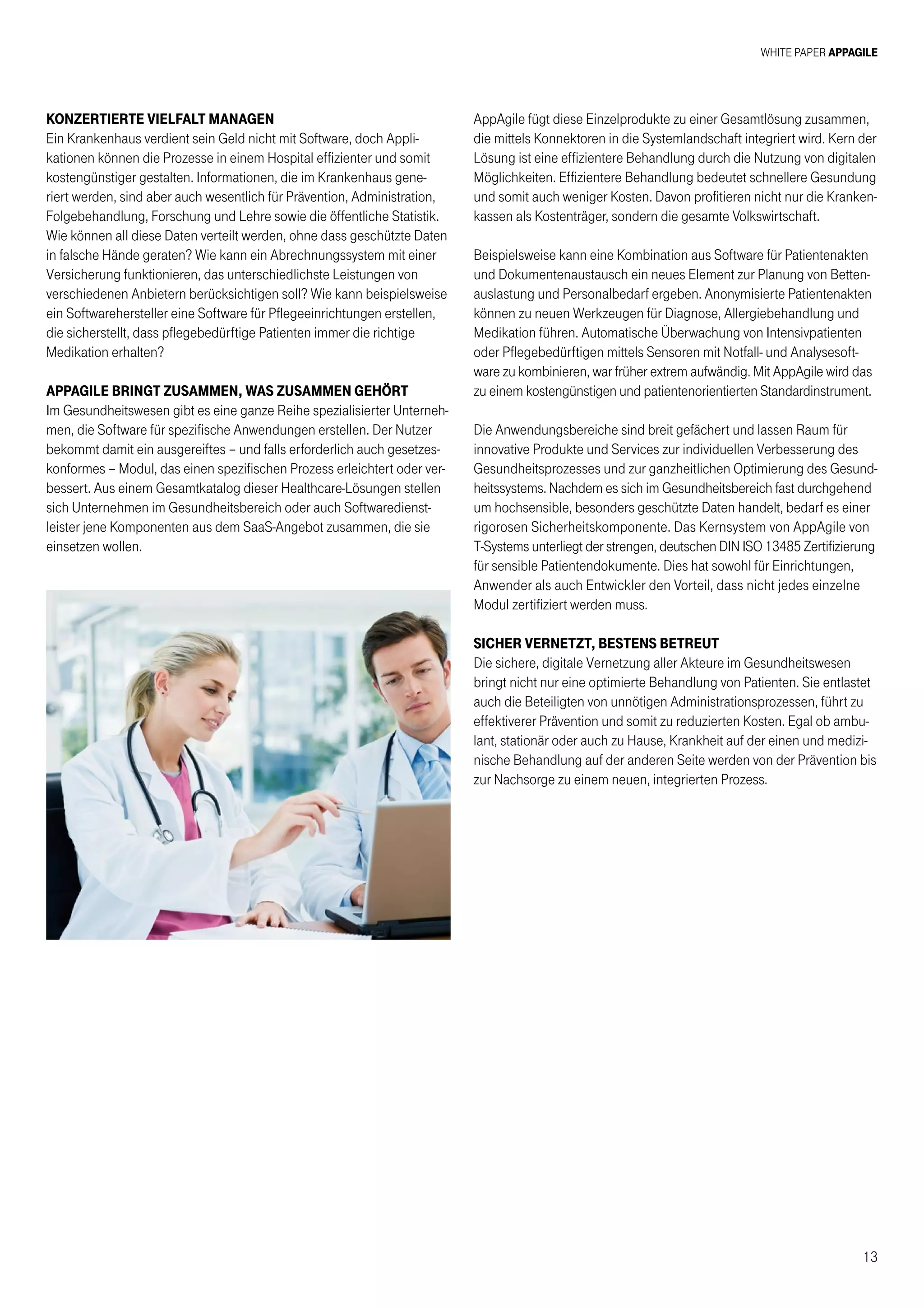 White Paper AppAgile
13
Konzertierte Vielfalt managen
Ein Krankenhaus verdient sein Geld nicht mit Software, doch Appli-
kationen können die Prozesse in einem Hospital effizienter und somit
kostengünstiger gestalten. Informationen, die im Krankenhaus gene-
riert werden, sind aber auch wesentlich für Prävention, Administration,
Folgebehandlung, Forschung und Lehre sowie die öffentliche Statistik.
Wie können all diese Daten verteilt werden, ohne dass geschützte Daten
in falsche Hände geraten? Wie kann ein Abrechnungssystem mit einer
Versicherung funktionieren, das unterschiedlichste Leistungen von
verschiedenen Anbietern berücksichtigen soll? Wie kann beispielsweise
ein Softwarehersteller eine Software für Pflegeeinrichtungen erstellen,
die sicherstellt, dass pflegebedürftige Patienten immer die richtige
Medikation erhalten?
AppAgile bringt zusammen, was zusammen gehört
Im Gesundheitswesen gibt es eine ganze Reihe spezialisierter Unterneh-
men, die Software für spezifische Anwendungen erstellen. Der Nutzer
bekommt damit ein ausgereiftes – und falls erforderlich auch gesetzes-
konformes – Modul, das einen spezifischen Prozess erleichtert oder ver-
bessert. Aus einem Gesamtkatalog dieser Healthcare-Lösungen stellen
sich Unternehmen im Gesundheitsbereich oder auch Softwaredienst-
leister jene Komponenten aus dem SaaS-Angebot zusammen, die sie
einsetzen wollen.
AppAgile fügt diese Einzelprodukte zu einer Gesamtlösung zusammen,
die mittels Konnektoren in die Systemlandschaft integriert wird. Kern der
Lösung ist eine effizientere Behandlung durch die Nutzung von digitalen
Möglichkeiten. Effizientere Behandlung bedeutet schnellere Gesundung
und somit auch weniger Kosten. Davon profitieren nicht nur die Kranken-
kassen als Kostenträger, sondern die gesamte Volkswirtschaft.
Beispielsweise kann eine Kombination aus Software für Patientenakten
und Dokumentenaustausch ein neues Element zur Planung von Betten-
auslastung und Personalbedarf ergeben. Anonymisierte Patientenakten
können zu neuen Werkzeugen für Diagnose, Allergiebehandlung und
Medikation führen. Automatische Überwachung von Intensivpatienten
oder Pflegebedürftigen mittels Sensoren mit Notfall- und Analysesoft-
ware zu kombinieren, war früher extrem aufwändig. Mit AppAgile wird das
zu einem kostengünstigen und patientenorientierten Standardinstrument.
Die Anwendungsbereiche sind breit gefächert und lassen Raum für
innovative Produkte und Services zur individuellen Verbesserung des
Gesundheitsprozesses und zur ganzheitlichen Optimierung des Gesund-
heitssystems. Nachdem es sich im Gesundheitsbereich fast durchgehend
um hochsensible, besonders geschützte Daten handelt, bedarf es einer
rigorosen Sicherheitskomponente. Das Kernsystem von AppAgile von
T-Systems unterliegt der strengen, deutschen DIN ISO 13485 Zertifizierung
für sensible Patientendokumente. Dies hat sowohl für Einrichtungen,
Anwender als auch Entwickler den Vorteil, dass nicht jedes einzelne
Modul zertifiziert werden muss.
Sicher vernetzt, bestens betreut
Die sichere, digitale Vernetzung aller Akteure im Gesundheitswesen
bringt nicht nur eine optimierte Behandlung von Patienten. Sie entlastet
auch die Beteiligten von unnötigen Administrationsprozessen, führt zu
effektiverer Prävention und somit zu reduzierten Kosten. Egal ob ambu-
lant, stationär oder auch zu Hause, Krankheit auf der einen und medizi-
nische Behandlung auf der anderen Seite werden von der Prävention bis
zur Nachsorge zu einem neuen, integrierten Prozess.
 