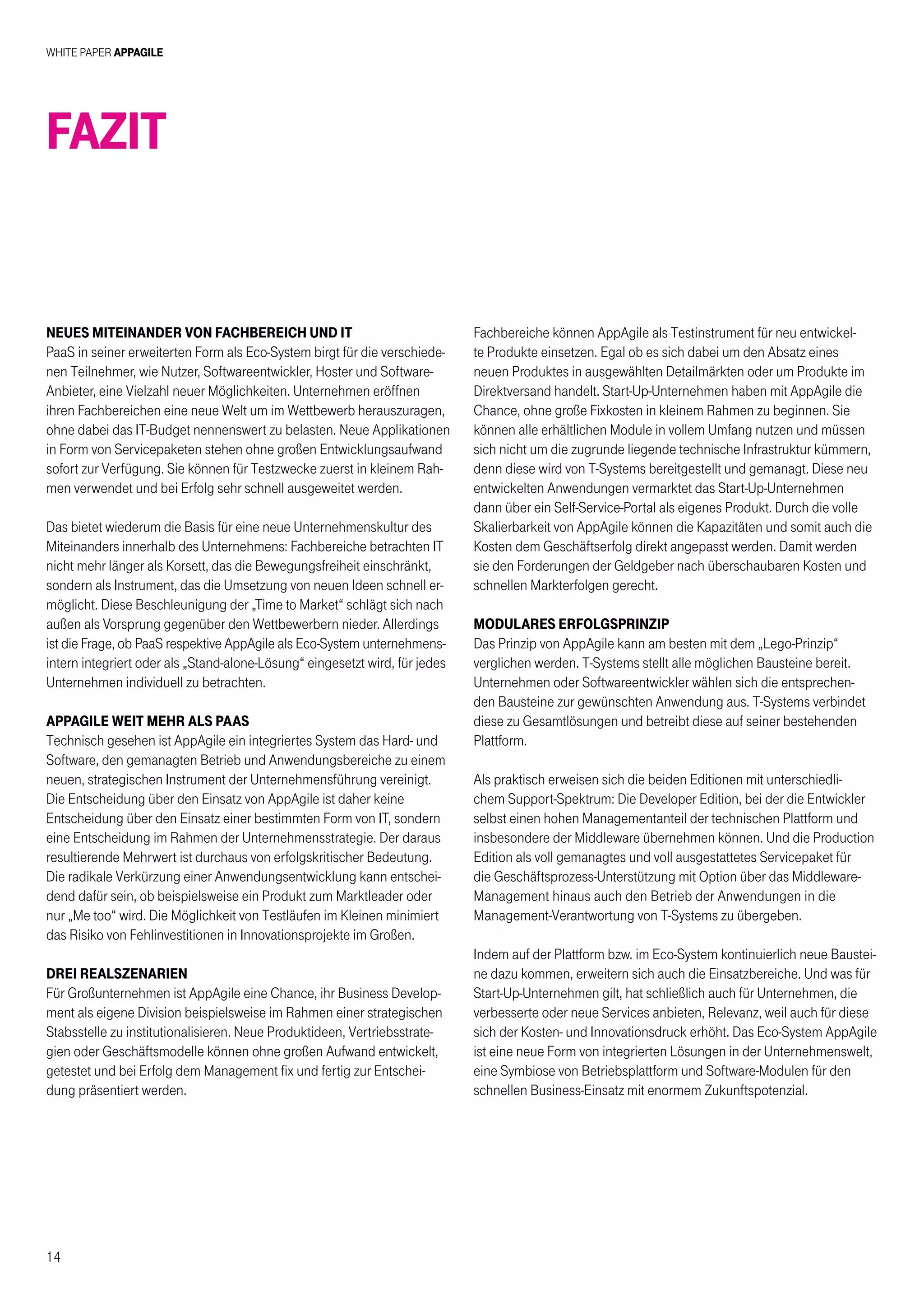 White Paper AppAgile
14
Neues Miteinander von Fachbereich und IT
PaaS in seiner erweiterten Form als Eco-System birgt für die verschiede-
nen Teilnehmer, wie Nutzer, Softwareentwickler, Hoster und Software-
Anbieter, eine Vielzahl neuer Möglichkeiten. Unternehmen eröffnen
ihren Fachbereichen eine neue Welt um im Wettbewerb herauszuragen,
ohne dabei das IT-Budget nennenswert zu belasten. Neue Applikationen
in Form von Servicepaketen stehen ohne großen Entwicklungsaufwand
sofort zur Verfügung. Sie können für Testzwecke zuerst in kleinem Rah-
men verwendet und bei Erfolg sehr schnell ausgeweitet werden.
Das bietet wiederum die Basis für eine neue Unternehmenskultur des
Miteinanders innerhalb des Unternehmens: Fachbereiche betrachten IT
nicht mehr länger als Korsett, das die Bewegungsfreiheit einschränkt,
sondern als Instrument, das die Umsetzung von neuen Ideen schnell er-
möglicht. Diese Beschleunigung der „Time to Market“ schlägt sich nach
außen als Vorsprung gegenüber den Wettbewerbern nieder. Allerdings
ist die Frage, ob PaaS respektive AppAgile als Eco-System unternehmens-
intern integriert oder als „Stand-alone-Lösung“ eingesetzt wird, für jedes
Unternehmen individuell zu betrachten.
AppAgile weit mehr als PaaS
Technisch gesehen ist AppAgile ein integriertes System das Hard- und
Software, den gemanagten Betrieb und Anwendungsbereiche zu einem
neuen, strategischen Instrument der Unternehmensführung vereinigt.
Die Entscheidung über den Einsatz von AppAgile ist daher keine
Entscheidung über den Einsatz einer bestimmten Form von IT, sondern
eine Entscheidung im Rahmen der Unternehmensstrategie. Der daraus
resultierende Mehrwert ist durchaus von erfolgskritischer Bedeutung.
Die radikale Verkürzung einer Anwendungsentwicklung kann entschei-
dend dafür sein, ob beispielsweise ein Produkt zum Marktleader oder
nur „Me too“ wird. Die Möglichkeit von Testläufen im Kleinen minimiert
das Risiko von Fehlinvestitionen in Innovationsprojekte im Großen.
Drei Realszenarien
Für Großunternehmen ist AppAgile eine Chance, ihr Business Develop-
ment als eigene Division beispielsweise im Rahmen einer strategischen
Stabsstelle zu institutionalisieren. Neue Produktideen, Vertriebsstrate-
gien oder Geschäftsmodelle können ohne großen Aufwand entwickelt,
getestet und bei Erfolg dem Management fix und fertig zur Entschei-
dung präsentiert werden.
Fazit
Fachbereiche können AppAgile als Testinstrument für neu entwickel-
te Produkte einsetzen. Egal ob es sich dabei um den Absatz eines
neuen Produktes in ausgewählten Detailmärkten oder um Produkte im
Direktversand handelt. Start-Up-Unternehmen haben mit AppAgile die
Chance, ohne große Fixkosten in kleinem Rahmen zu beginnen. Sie
können alle erhältlichen Module in vollem Umfang nutzen und müssen
sich nicht um die zugrunde liegende technische Infrastruktur kümmern,
denn diese wird von T-Systems bereitgestellt und gemanagt. Diese neu
entwickelten Anwendungen vermarktet das Start-Up-Unternehmen
dann über ein Self-Service-Portal als eigenes Produkt. Durch die volle
Skalierbarkeit von AppAgile können die Kapazitäten und somit auch die
Kosten dem Geschäftserfolg direkt angepasst werden. Damit werden
sie den Forderungen der Geldgeber nach überschaubaren Kosten und
schnellen Markterfolgen gerecht.
Modulares Erfolgsprinzip
Das Prinzip von AppAgile kann am besten mit dem „Lego-Prinzip“
verglichen werden. T-Systems stellt alle möglichen Bausteine bereit.
Unternehmen oder Softwareentwickler wählen sich die entsprechen-
den Bausteine zur gewünschten Anwendung aus. T-Systems verbindet
diese zu Gesamtlösungen und betreibt diese auf seiner bestehenden
Plattform.
Als praktisch erweisen sich die beiden Editionen mit unterschiedli-
chem Support-Spektrum: Die Developer Edition, bei der die Entwickler
selbst einen hohen Managementanteil der technischen Plattform und
insbesondere der Middleware übernehmen können. Und die Production
Edition als voll gemanagtes und voll ausgestattetes Servicepaket für
die Geschäftsprozess-Unterstützung mit Option über das Middleware-
Management hinaus auch den Betrieb der Anwendungen in die
Management-Verantwortung von T-Systems zu übergeben.
Indem auf der Plattform bzw. im Eco-System kontinuierlich neue Baustei-
ne dazu kommen, erweitern sich auch die Einsatzbereiche. Und was für
Start-Up-Unternehmen gilt, hat schließlich auch für Unternehmen, die
verbesserte oder neue Services anbieten, Relevanz, weil auch für diese
sich der Kosten- und Innovationsdruck erhöht. Das Eco-System AppAgile
ist eine neue Form von integrierten Lösungen in der Unternehmenswelt,
eine Symbiose von Betriebsplattform und Software-Modulen für den
schnellen Business-Einsatz mit enormem Zukunftspotenzial.
 