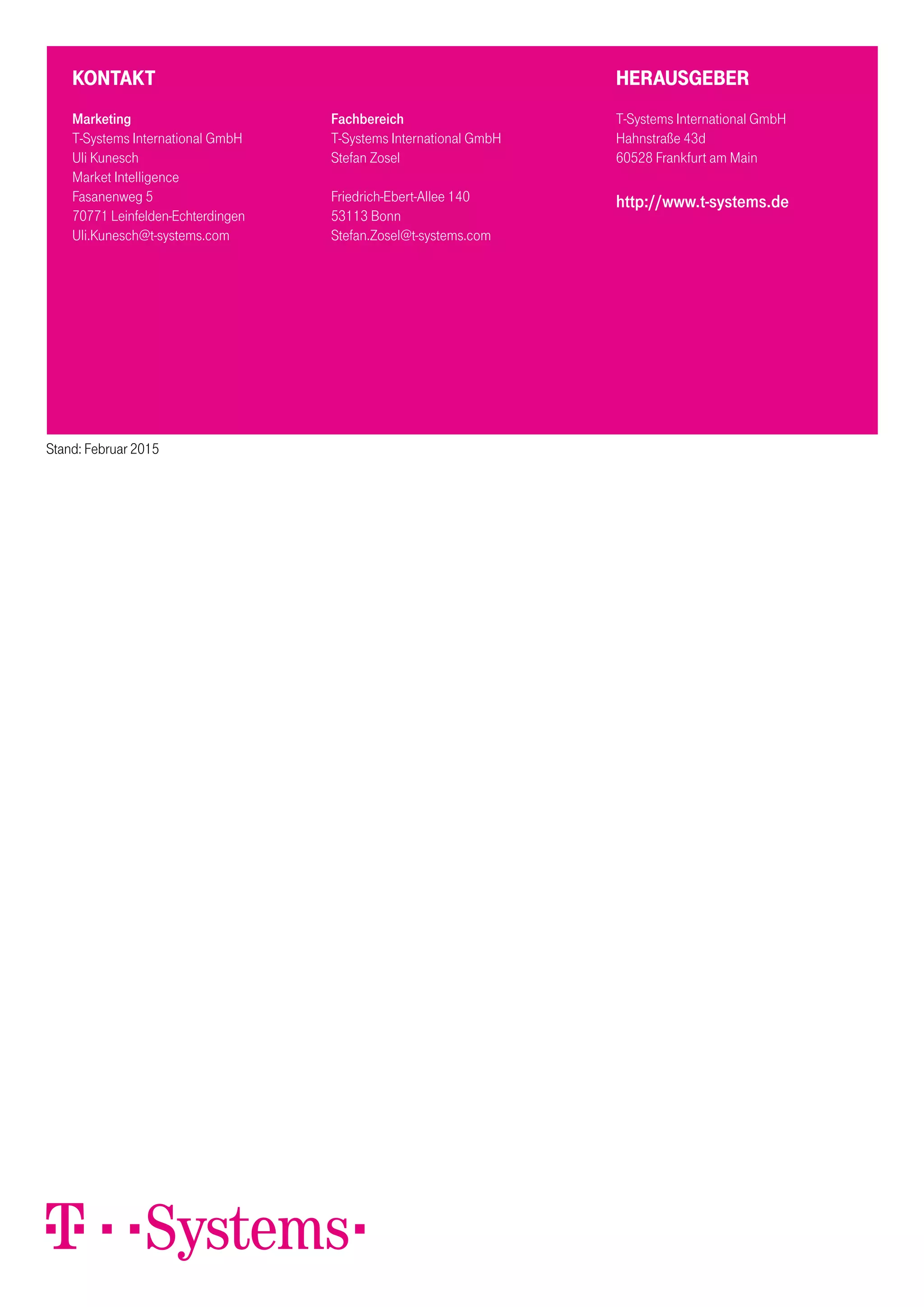 Kontakt
Marketing
T-Systems International GmbH
Uli Kunesch
Market Intelligence
Fasanenweg 5
70771 Leinfelden-Echterdingen
Uli.Kunesch@t-systems.com
HERAUSGEBER
T-Systems International GmbH
Hahnstraße 43d
60528 Frankfurt am Main
http://www.t-systems.de
Stand: Februar 2015
Fachbereich
T-Systems International GmbH
Stefan Zosel
Friedrich-Ebert-Allee 140
53113 Bonn
Stefan.Zosel@t-systems.com
 