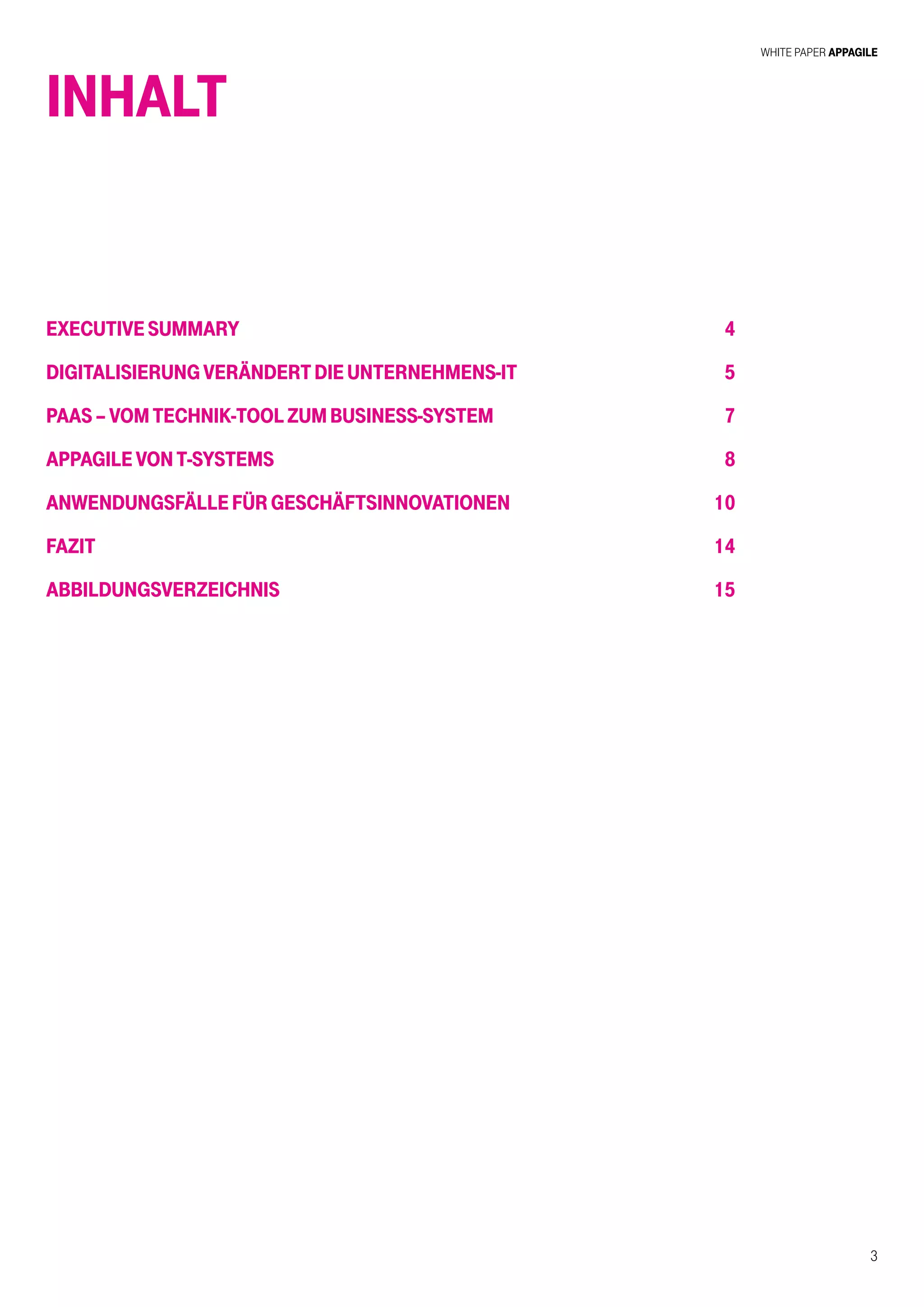 White Paper AppAgile
3
INHALT
ExecutiveSummary
DigitalisierungverändertdieUnternehmens-IT
PaaS–VomTechnik-ToolzumBusiness-System
AppagilevonT-Systems
AnwendungsfällefürGeschäftsinnovationen
Fazit
Abbildungsverzeichnis
4
5
7
8
10
14
15
 