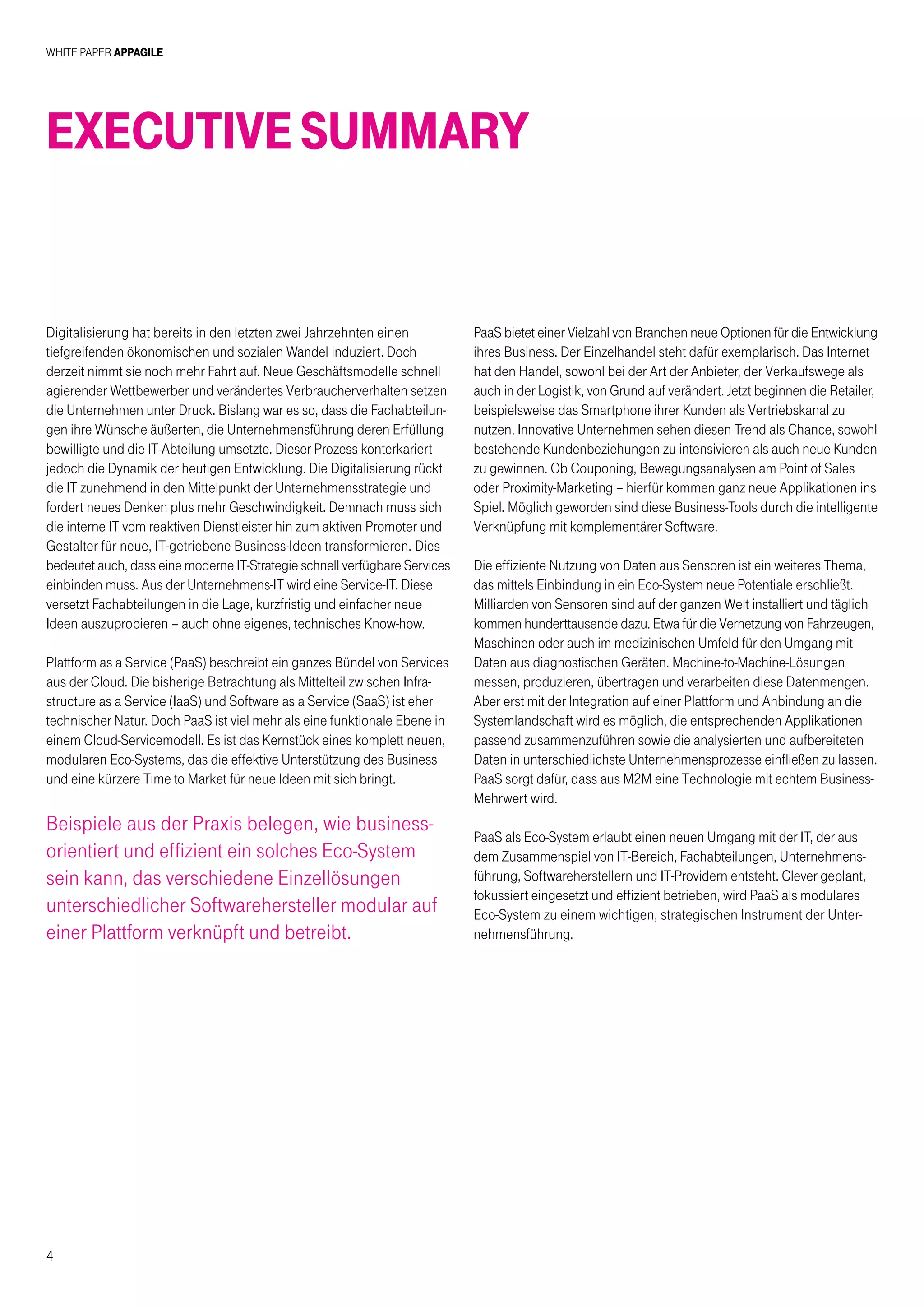White Paper AppAgile
4
ExecutiveSummary
Digitalisierung hat bereits in den letzten zwei Jahrzehnten einen
tiefgreifenden ökonomischen und sozialen Wandel induziert. Doch
derzeit nimmt sie noch mehr Fahrt auf. Neue Geschäftsmodelle schnell
agierender Wettbewerber und verändertes Verbraucherverhalten setzen
die Unternehmen unter Druck. Bislang war es so, dass die Fachabteilun-
gen ihre Wünsche äußerten, die Unternehmensführung deren Erfüllung
bewilligte und die IT-Abteilung umsetzte. Dieser Prozess konterkariert
jedoch die Dynamik der heutigen Entwicklung. Die Digitalisierung rückt
die IT zunehmend in den Mittelpunkt der Unternehmensstrategie und
fordert neues Denken plus mehr Geschwindigkeit. Demnach muss sich
die interne IT vom reaktiven Dienstleister hin zum aktiven Promoter und
Gestalter für neue, IT-getriebene Business-Ideen transformieren. Dies
bedeutet auch, dass eine moderne IT-Strategie schnell verfügbare Services
einbinden muss. Aus der Unternehmens-IT wird eine Service-IT. Diese
versetzt Fachabteilungen in die Lage, kurzfristig und einfacher neue
Ideen auszuprobieren – auch ohne eigenes, technisches Know-how.
Plattform as a Service (PaaS) beschreibt ein ganzes Bündel von Services
aus der Cloud. Die bisherige Betrachtung als Mittelteil zwischen Infra-
structure as a Service (IaaS) und Software as a Service (SaaS) ist eher
technischer Natur. Doch PaaS ist viel mehr als eine funktionale Ebene in
einem Cloud-Servicemodell. Es ist das Kernstück eines komplett neuen,
modularen Eco-Systems, das die effektive Unterstützung des Business
und eine kürzere Time to Market für neue Ideen mit sich bringt.
Beispiele aus der Praxis belegen, wie business-
orientiert und effizient ein solches Eco-System
sein kann, das verschiedene Einzellösungen
unterschiedlicher Softwarehersteller modular auf
einer Plattform verknüpft und betreibt.
PaaS bietet einer Vielzahl von Branchen neue Optionen für die Entwicklung
ihres Business. Der Einzelhandel steht dafür exemplarisch. Das Internet
hat den Handel, sowohl bei der Art der Anbieter, der Verkaufswege als
auch in der Logistik, von Grund auf verändert. Jetzt beginnen die Retailer,
beispielsweise das Smartphone ihrer Kunden als Vertriebskanal zu
nutzen. Innovative Unternehmen sehen diesen Trend als Chance, sowohl
bestehende Kundenbeziehungen zu intensivieren als auch neue Kunden
zu gewinnen. Ob Couponing, Bewegungsanalysen am Point of Sales
oder Proximity-Marketing – hierfür kommen ganz neue Applikationen ins
Spiel. Möglich geworden sind diese Business-Tools durch die intelligente
Verknüpfung mit komplementärer Software.
Die effiziente Nutzung von Daten aus Sensoren ist ein weiteres Thema,
das mittels Einbindung in ein Eco-System neue Potentiale erschließt.
Milliarden von Sensoren sind auf der ganzen Welt installiert und täglich
kommen hunderttausende dazu. Etwa für die Vernetzung von Fahrzeugen,
Maschinen oder auch im medizinischen Umfeld für den Umgang mit
Daten aus diagnostischen Geräten. Machine-to-Machine-Lösungen
messen, produzieren, übertragen und verarbeiten diese Datenmengen.
Aber erst mit der Integration auf einer Plattform und Anbindung an die
Systemlandschaft wird es möglich, die entsprechenden Applikationen
passend zusammenzuführen sowie die analysierten und aufbereiteten
Daten in unterschiedlichste Unternehmensprozesse einfließen zu lassen.
PaaS sorgt dafür, dass aus M2M eine Technologie mit echtem Business-
Mehrwert wird.
PaaS als Eco-System erlaubt einen neuen Umgang mit der IT, der aus
dem Zusammenspiel von IT-Bereich, Fachabteilungen, Unternehmens-
führung, Softwareherstellern und IT-Providern entsteht. Clever geplant,
fokussiert eingesetzt und effizient betrieben, wird PaaS als modulares
Eco-System zu einem wichtigen, strategischen Instrument der Unter-
nehmensführung.
 