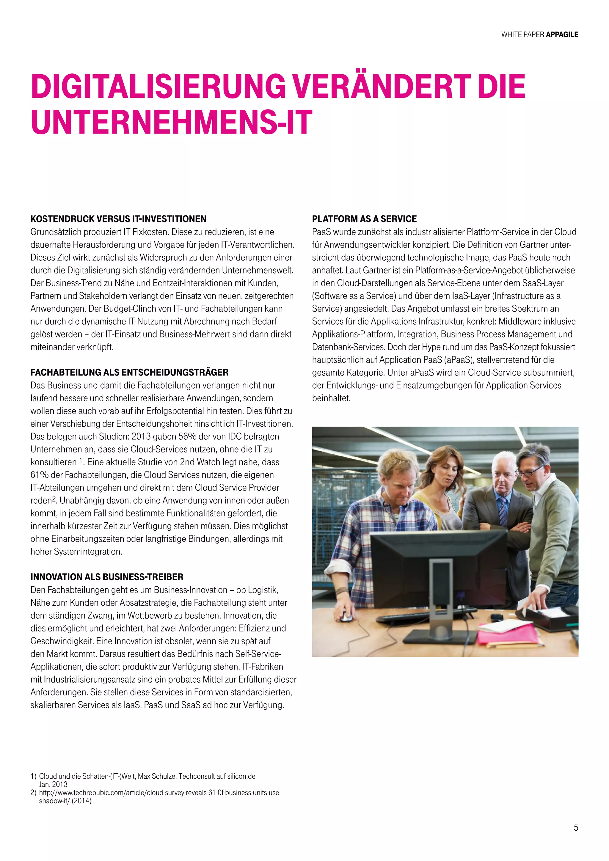 White Paper AppAgile
5
Kostendruck versus IT-Investitionen
Grundsätzlich produziert IT Fixkosten. Diese zu reduzieren, ist eine
dauerhafte Herausforderung und Vorgabe für jeden IT-Verantwortlichen.
Dieses Ziel wirkt zunächst als Widerspruch zu den Anforderungen einer
durch die Digitalisierung sich ständig verändernden Unternehmenswelt.
Der Business-Trend zu Nähe und Echtzeit-Interaktionen mit Kunden,
Partnern und Stakeholdern verlangt den Einsatz von neuen, zeitgerechten
Anwendungen. Der Budget-Clinch von IT- und Fachabteilungen kann
nur durch die dynamische IT-Nutzung mit Abrechnung nach Bedarf
gelöst werden – der IT-Einsatz und Business-Mehrwert sind dann direkt
miteinander verknüpft.
Fachabteilung als Entscheidungsträger
Das Business und damit die Fachabteilungen verlangen nicht nur
laufend bessere und schneller realisierbare Anwendungen, sondern
wollen diese auch vorab auf ihr Erfolgspotential hin testen. Dies führt zu
einer Verschiebung der Entscheidungshoheit hinsichtlich IT-Investitionen.
Das belegen auch Studien: 2013 gaben 56% der von IDC befragten
Unternehmen an, dass sie Cloud-Services nutzen, ohne die IT zu
konsultieren 1. Eine aktuelle Studie von 2nd Watch legt nahe, dass
61% der Fachabteilungen, die Cloud Services nutzen, die eigenen
IT-Abteilungen umgehen und direkt mit dem Cloud Service Provider
reden2. Unabhängig davon, ob eine Anwendung von innen oder außen
kommt, in jedem Fall sind bestimmte Funktionalitäten gefordert, die
innerhalb kürzester Zeit zur Verfügung stehen müssen. Dies möglichst
ohne Einarbeitungszeiten oder langfristige Bindungen, allerdings mit
hoher Systemintegration.
Innovation als Business-Treiber
Den Fachabteilungen geht es um Business-Innovation – ob Logistik,
Nähe zum Kunden oder Absatzstrategie, die Fachabteilung steht unter
dem ständigen Zwang, im Wettbewerb zu bestehen. Innovation, die
dies ermöglicht und erleichtert, hat zwei Anforderungen: Effizienz und
Geschwindigkeit. Eine Innovation ist obsolet, wenn sie zu spät auf
den Markt kommt. Daraus resultiert das Bedürfnis nach Self-Service-
Applikationen, die sofort produktiv zur Verfügung stehen. IT-Fabriken
mit Industrialisierungsansatz sind ein probates Mittel zur Erfüllung dieser
Anforderungen. Sie stellen diese Services in Form von standardisierten,
skalierbaren Services als IaaS, PaaS und SaaS ad hoc zur Verfügung.
Platform as a Service
PaaS wurde zunächst als industrialisierter Plattform-Service in der Cloud
für Anwendungsentwickler konzipiert. Die Definition von Gartner unter-
streicht das überwiegend technologische Image, das PaaS heute noch
anhaftet. Laut Gartner ist ein Platform-as-a-Service-Angebot üblicherweise
in den Cloud-Darstellungen als Service-Ebene unter dem SaaS-Layer
(Software as a Service) und über dem IaaS-Layer (Infrastructure as a
Service) angesiedelt. Das Angebot umfasst ein breites Spektrum an
Services für die Applikations-Infrastruktur, konkret: Middleware inklusive
Applikations-Plattform, Integration, Business Process Management und
Datenbank-Services. Doch der Hype rund um das PaaS-Konzept fokussiert
hauptsächlich auf Application PaaS (aPaaS), stellvertretend für die
gesamte Kategorie. Unter aPaaS wird ein Cloud-Service subsummiert,
der Entwicklungs- und Einsatzumgebungen für Application Services
beinhaltet.
Digitalisierung verändert die
Unternehmens-IT
1)	Cloud und die Schatten-(IT-)Welt, Max Schulze, Techconsult auf silicon.de
	 Jan. 2013
2)	http://www.techrepubic.com/article/cloud-survey-reveals-61-0f-business-units-use-
shadow-it/ (2014)
 