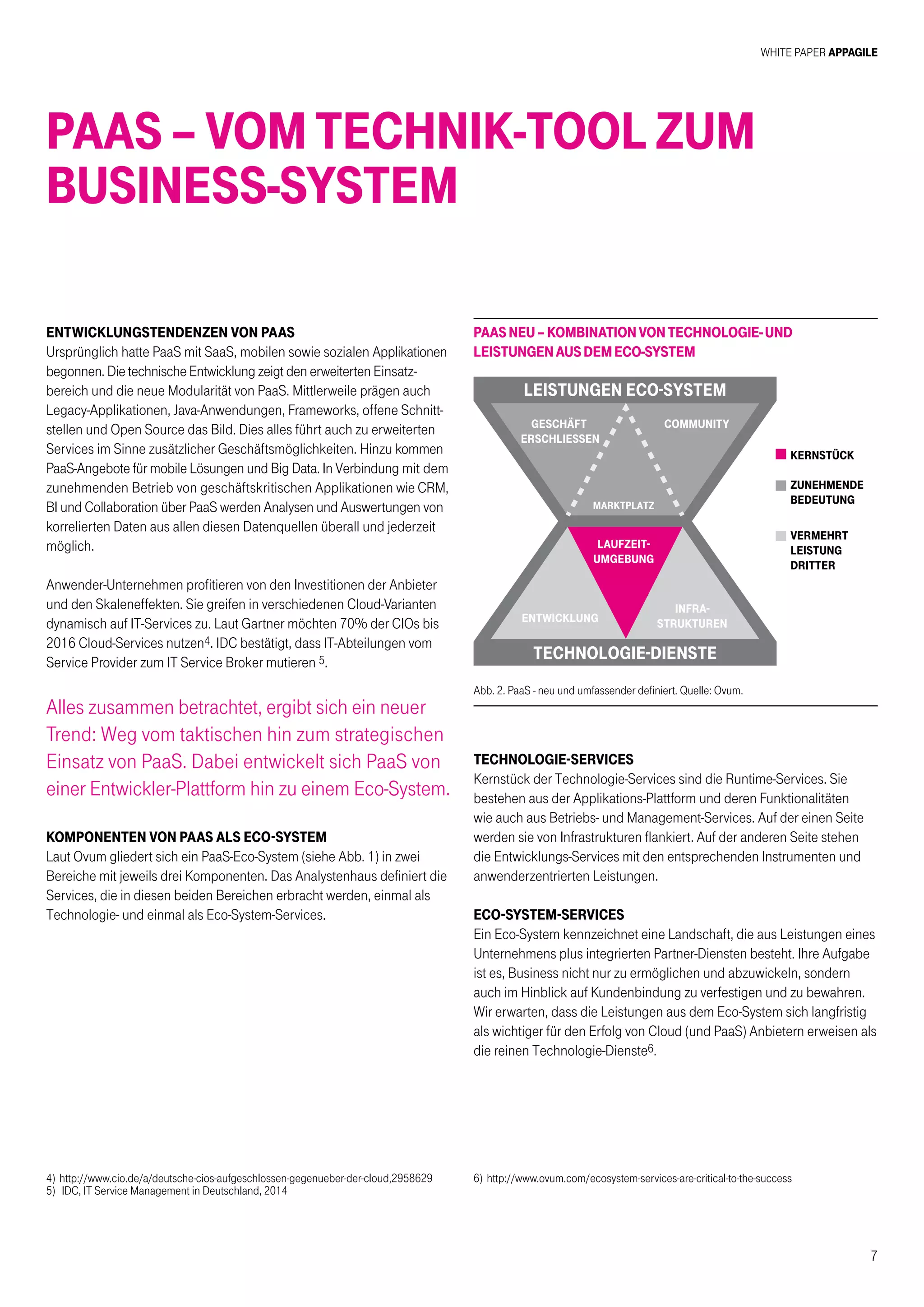 White Paper AppAgile
7
PaaS – Vom Technik-Tool zum
Business-System
Entwicklungstendenzen von PAAS
Ursprünglich hatte PaaS mit SaaS, mobilen sowie sozialen Applikationen
begonnen. Die technische Entwicklung zeigt den erweiterten Einsatz-
bereich und die neue Modularität von PaaS. Mittlerweile prägen auch
Legacy-Applikationen, Java-Anwendungen, Frameworks, offene Schnitt-
stellen und Open Source das Bild. Dies alles führt auch zu erweiterten
Services im Sinne zusätzlicher Geschäftsmöglichkeiten. Hinzu kommen
PaaS-Angebote für mobile Lösungen und Big Data. In Verbindung mit dem
zunehmenden Betrieb von geschäftskritischen Applikationen wie CRM,
BI und Collaboration über PaaS werden Analysen und Auswertungen von
korrelierten Daten aus allen diesen Datenquellen überall und jederzeit
möglich.
Anwender-Unternehmen profitieren von den Investitionen der Anbieter
und den Skaleneffekten. Sie greifen in verschiedenen Cloud-Varianten
dynamisch auf IT-Services zu. Laut Gartner möchten 70% der CIOs bis
2016 Cloud-Services nutzen4. IDC bestätigt, dass IT-Abteilungen vom
Service Provider zum IT Service Broker mutieren 5.
Alles zusammen betrachtet, ergibt sich ein neuer
Trend: Weg vom taktischen hin zum strategischen
Einsatz von PaaS. Dabei entwickelt sich PaaS von
einer Entwickler-Plattform hin zu einem Eco-System.
KOMPONENTEN VON PAAS ALS ECO-SYSTEM
Laut Ovum gliedert sich ein PaaS-Eco-System (siehe Abb. 1) in zwei
Bereiche mit jeweils drei Komponenten. Das Analystenhaus definiert die
Services, die in diesen beiden Bereichen erbracht werden, einmal als
Technologie- und einmal als Eco-System-Services.
Abb. 2. PaaS - neu und umfassender definiert. Quelle: Ovum.
kernstÜck
zunehmende
bedeutung
vermehrt
leistung
dritter
leistungen eco-system
geschÄft
erschliessen
marktplatz
community
technologie-dienste
entwicklung
laufzeit-
umgebung
infra-
strukturen
PaaSneu–KombinationvonTechnologie-und
LeistungenausdemEco-System
TECHNOLOGIE-SERVICES
Kernstück der Technologie-Services sind die Runtime-Services. Sie
bestehen aus der Applikations-Plattform und deren Funktionalitäten
wie auch aus Betriebs- und Management-Services. Auf der einen Seite
werden sie von Infrastrukturen flankiert. Auf der anderen Seite stehen
die Entwicklungs-Services mit den entsprechenden Instrumenten und
anwenderzentrierten Leistungen.
ECO-SYSTEM-SERVICES
Ein Eco-System kennzeichnet eine Landschaft, die aus Leistungen eines
Unternehmens plus integrierten Partner-Diensten besteht. Ihre Aufgabe
ist es, Business nicht nur zu ermöglichen und abzuwickeln, sondern
auch im Hinblick auf Kundenbindung zu verfestigen und zu bewahren.
Wir erwarten, dass die Leistungen aus dem Eco-System sich langfristig
als wichtiger für den Erfolg von Cloud (und PaaS) Anbietern erweisen als
die reinen Technologie-Dienste6.
4)	http://www.cio.de/a/deutsche-cios-aufgeschlossen-gegenueber-der-cloud,2958629
5)	 IDC, IT Service Management in Deutschland, 2014
6)	http://www.ovum.com/ecosystem-services-are-critical-to-the-success
 