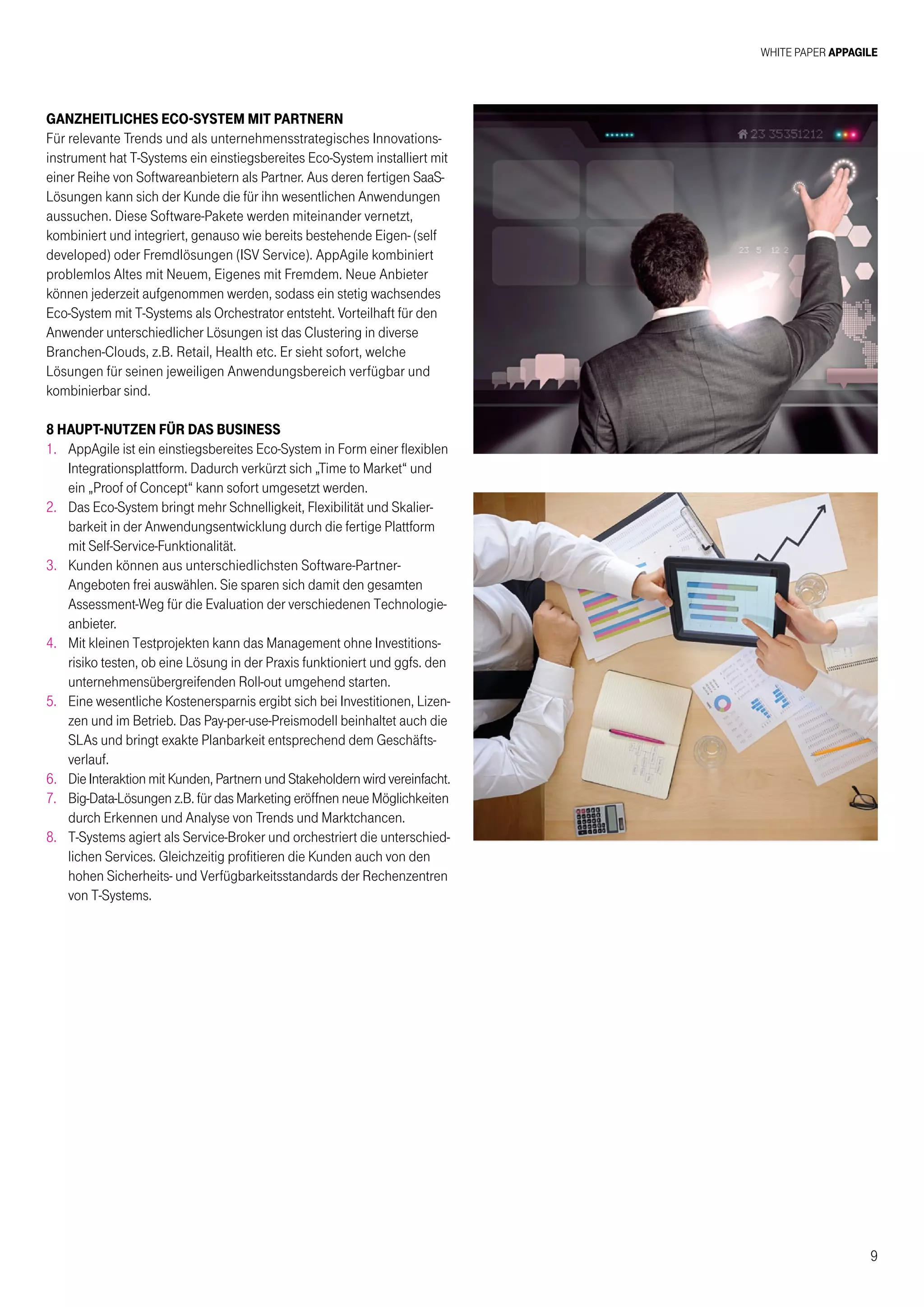 White Paper AppAgile
9
Ganzheitliches ECO-System mit Partnern
Für relevante Trends und als unternehmensstrategisches Innovations-
instrument hat T-Systems ein einstiegsbereites Eco-System installiert mit
einer Reihe von Softwareanbietern als Partner. Aus deren fertigen SaaS-
Lösungen kann sich der Kunde die für ihn wesentlichen Anwendungen
aussuchen. Diese Software-Pakete werden miteinander vernetzt,
kombiniert und integriert, genauso wie bereits bestehende Eigen- (self
developed) oder Fremdlösungen (ISV Service). AppAgile kombiniert
problemlos Altes mit Neuem, Eigenes mit Fremdem. Neue Anbieter
können jederzeit aufgenommen werden, sodass ein stetig wachsendes
Eco-System mit T-Systems als Orchestrator entsteht. Vorteilhaft für den
Anwender unterschiedlicher Lösungen ist das Clustering in diverse
Branchen-Clouds, z.B. Retail, Health etc. Er sieht sofort, welche
Lösungen für seinen jeweiligen Anwendungsbereich verfügbar und
kombinierbar sind.
8 HAUPT-NUTZEN FÜR DAS BUSINESS
1.	AppAgile ist ein einstiegsbereites Eco-System in Form einer flexiblen
Integrationsplattform. Dadurch verkürzt sich „Time to Market“ und
ein „Proof of Concept“ kann sofort umgesetzt werden.
2.	Das Eco-System bringt mehr Schnelligkeit, Flexibilität und Skalier-
barkeit in der Anwendungsentwicklung durch die fertige Plattform
mit Self-Service-Funktionalität.
3.	Kunden können aus unterschiedlichsten Software-Partner-
Angeboten frei auswählen. Sie sparen sich damit den gesamten
Assessment-Weg für die Evaluation der verschiedenen Technologie-
anbieter.
4.	Mit kleinen Testprojekten kann das Management ohne Investitions-
risiko testen, ob eine Lösung in der Praxis funktioniert und ggfs. den
unternehmensübergreifenden Roll-out umgehend starten.
5.	Eine wesentliche Kostenersparnis ergibt sich bei Investitionen, Lizen-
zen und im Betrieb. Das Pay-per-use-Preismodell beinhaltet auch die
SLAs und bringt exakte Planbarkeit entsprechend dem Geschäfts-
verlauf.
6.	Die Interaktion mit Kunden, Partnern und Stakeholdern wird vereinfacht.
7.	Big-Data-Lösungen z.B. für das Marketing eröffnen neue Möglichkeiten
durch Erkennen und Analyse von Trends und Marktchancen.
8.	T-Systems agiert als Service-Broker und orchestriert die unterschied-
lichen Services. Gleichzeitig profitieren die Kunden auch von den
hohen Sicherheits- und Verfügbarkeitsstandards der Rechenzentren
von T-Systems.
 