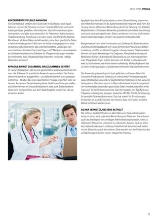 White Paper AppAgile
13
Konzertierte Vielfalt managen
Ein Krankenhaus verdient sein Geld nicht mit Software, doch Appli-
kationen können die Prozesse in einem Hospital effizienter und somit
kostengünstiger gestalten. Informationen, die im Krankenhaus gene-
riert werden, sind aber auch wesentlich für Prävention, Administration,
Folgebehandlung, Forschung und Lehre sowie die öffentliche Statistik.
Wie können all diese Daten verteilt werden, ohne dass geschützte Daten
in falsche Hände geraten? Wie kann ein Abrechnungssystem mit einer
Versicherung funktionieren, das unterschiedlichste Leistungen von
verschiedenen Anbietern berücksichtigen soll? Wie kann beispielsweise
ein Softwarehersteller eine Software für Pflegeeinrichtungen erstellen,
die sicherstellt, dass pflegebedürftige Patienten immer die richtige
Medikation erhalten?
AppAgile bringt zusammen, was zusammen gehört
Im Gesundheitswesen gibt es eine ganze Reihe spezialisierter Unterneh-
men, die Software für spezifische Anwendungen erstellen. Der Nutzer
bekommt damit ein ausgereiftes – und falls erforderlich auch gesetzes-
konformes – Modul, das einen spezifischen Prozess erleichtert oder ver-
bessert. Aus einem Gesamtkatalog dieser Healthcare-Lösungen stellen
sich Unternehmen im Gesundheitsbereich oder auch Softwaredienst-
leister jene Komponenten aus dem SaaS-Angebot zusammen, die sie
einsetzen wollen.
AppAgile fügt diese Einzelprodukte zu einer Gesamtlösung zusammen,
die mittels Konnektoren in die Systemlandschaft integriert wird. Kern der
Lösung ist eine effizientere Behandlung durch die Nutzung von digitalen
Möglichkeiten. Effizientere Behandlung bedeutet schnellere Gesundung
und somit auch weniger Kosten. Davon profitieren nicht nur die Kranken-
kassen als Kostenträger, sondern die gesamte Volkswirtschaft.
Beispielsweise kann eine Kombination aus Software für Patientenakten
und Dokumentenaustausch ein neues Element zur Planung von Betten-
auslastung und Personalbedarf ergeben. Anonymisierte Patientenakten
können zu neuen Werkzeugen für Diagnose, Allergiebehandlung und
Medikation führen. Automatische Überwachung von Intensivpatienten
oder Pflegebedürftigen mittels Sensoren mit Notfall- und Analysesoft-
ware zu kombinieren, war früher extrem aufwändig. Mit AppAgile wird das
zu einem kostengünstigen und patientenorientierten Standardinstrument.
Die Anwendungsbereiche sind breit gefächert und lassen Raum für
innovative Produkte und Services zur individuellen Verbesserung des
Gesundheitsprozesses und zur ganzheitlichen Optimierung des Gesund-
heitssystems. Nachdem es sich im Gesundheitsbereich fast durchgehend
um hochsensible, besonders geschützte Daten handelt, bedarf es einer
rigorosen Sicherheitskomponente. Das Kernsystem von AppAgile von
T-Systems unterliegt der strengen, deutschen DIN ISO 13485 Zertifizierung
für sensible Patientendokumente. Dies hat sowohl für Einrichtungen,
Anwender als auch Entwickler den Vorteil, dass nicht jedes einzelne
Modul zertifiziert werden muss.
Sicher vernetzt, bestens betreut
Die sichere, digitale Vernetzung aller Akteure im Gesundheitswesen
bringt nicht nur eine optimierte Behandlung von Patienten. Sie entlastet
auch die Beteiligten von unnötigen Administrationsprozessen, führt zu
effektiverer Prävention und somit zu reduzierten Kosten. Egal ob ambu-
lant, stationär oder auch zu Hause, Krankheit auf der einen und medizi-
nische Behandlung auf der anderen Seite werden von der Prävention bis
zur Nachsorge zu einem neuen, integrierten Prozess.
 