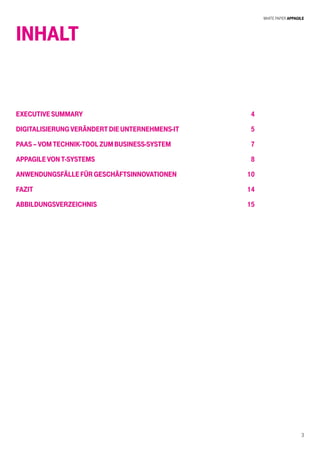 White Paper AppAgile
3
INHALT
ExecutiveSummary
DigitalisierungverändertdieUnternehmens-IT
PaaS–VomTechnik-ToolzumBusiness-System
AppagilevonT-Systems
AnwendungsfällefürGeschäftsinnovationen
Fazit
Abbildungsverzeichnis
4
5
7
8
10
14
15
 