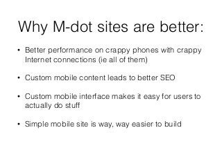 Why M-dot sites are better: 
• Better performance on crappy phones with crappy 
Internet connections (ie all of them) 
• Custom mobile content leads to better SEO 
• Custom mobile interface makes it easy for users to 
actually do stuff 
• Simple mobile site is way, way easier to build 
 