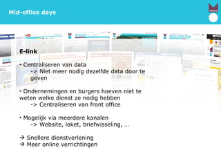 Mechelen.be Mid-office days E-link Centraliseren van data -> Niet meer nodig dezelfde data door te geven Ondernemingen en burgers hoeven niet te weten welke dienst ze nodig hebben -> Centraliseren van front office Mogelijk via meerdere kanalen -> Website, loket, briefwisseling, … Snellere dienstverlening  Meer online verrichtingen 