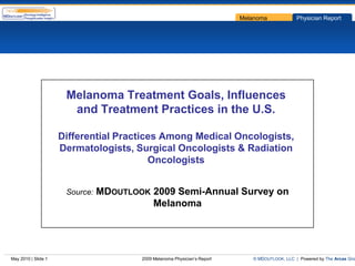 Melanoma             Physician Report




                      Melanoma Treatment Goals, Influences
                       and Treatment Practices in the U.S.

                     Differential Practices Among Medical Oncologists,
                     Dermatologists, Surgical Oncologists & Radiation
                                         Oncologists


                      Source:   MDOUTLOOK 2009 Semi-Annual Survey on
                                          Melanoma




May 2010 | Slide 1                      2009 Melanoma Physician’s Report      © MDOUTLOOK, LLC | Powered by The Arcas Gro
 