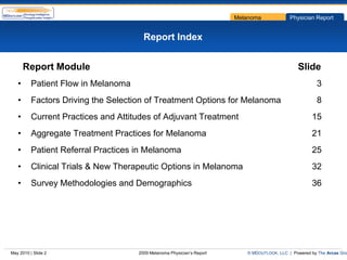 Melanoma             Physician Report


                                       Report Index


       Report Module                                                                            Slide
   •      Patient Flow in Melanoma                                                                      3
   •      Factors Driving the Selection of Treatment Options for Melanoma                               8
   •      Current Practices and Attitudes of Adjuvant Treatment                                       15
   •      Aggregate Treatment Practices for Melanoma                                                  21
   •      Patient Referral Practices in Melanoma                                                      25
   •      Clinical Trials & New Therapeutic Options in Melanoma                                       32
   •      Survey Methodologies and Demographics                                                       36




May 2010 | Slide 2                   2009 Melanoma Physician’s Report      © MDOUTLOOK, LLC | Powered by The Arcas Gro
 