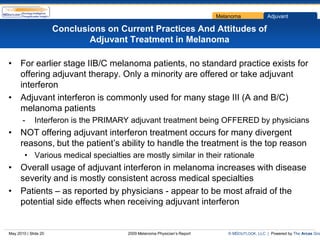 Melanoma             Adjuvant

                      Conclusions on Current Practices And Attitudes of
                              Adjuvant Treatment in Melanoma

• For earlier stage IIB/C melanoma patients, no standard practice exists for
  offering adjuvant therapy. Only a minority are offered or take adjuvant
  interferon
• Adjuvant interferon is commonly used for many stage III (A and B/C)
  melanoma patients
       -     Interferon is the PRIMARY adjuvant treatment being OFFERED by physicians
• NOT offering adjuvant interferon treatment occurs for many divergent
  reasons, but the patient’s ability to handle the treatment is the top reason
        • Various medical specialties are mostly similar in their rationale
• Overall usage of adjuvant interferon in melanoma increases with disease
  severity and is mostly consistent across medical specialties
• Patients – as reported by physicians - appear to be most afraid of the
  potential side effects when receiving adjuvant interferon


May 2010 | Slide 20                    2009 Melanoma Physician’s Report      © MDOUTLOOK, LLC | Powered by The Arcas Gro
 