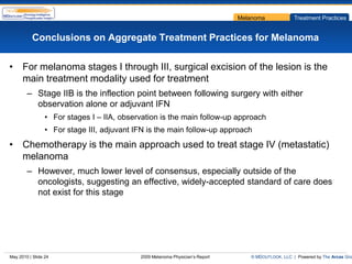 Melanoma             Treatment Practices


           Conclusions on Aggregate Treatment Practices for Melanoma

• For melanoma stages I through III, surgical excision of the lesion is the
  main treatment modality used for treatment
        – Stage IIB is the inflection point between following surgery with either
          observation alone or adjuvant IFN
                 • For stages I – IIA, observation is the main follow-up approach
                 • For stage III, adjuvant IFN is the main follow-up approach
• Chemotherapy is the main approach used to treat stage IV (metastatic)
  melanoma
        – However, much lower level of consensus, especially outside of the
          oncologists, suggesting an effective, widely-accepted standard of care does
          not exist for this stage




May 2010 | Slide 24                         2009 Melanoma Physician’s Report      © MDOUTLOOK, LLC | Powered by The Arcas Gro
 