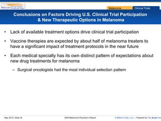 Melanoma             Clinical Trials

         Conclusions on Factors Driving U.S. Clinical Trial Participation
                   & New Therapeutic Options in Melanoma

• Lack of available treatment options drive clinical trial participation

• Vaccine therapies are expected by about half of melanoma treaters to
  have a significant impact of treatment protocols in the near future

• Each medical specialty has its own distinct pattern of expectations about
  new drug treatments for melanoma
        – Surgical oncologists had the most individual selection pattern




May 2010 | Slide 35                  2009 Melanoma Physician’s Report      © MDOUTLOOK, LLC | Powered by The Arcas Gro
 