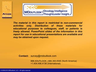 Melanoma




                    The material in this report is restricted to non-commercial
                    activities only. Distribution of these materials for
                    educational purposes to colleagues, staff, or patients is
                    freely allowed. PowerPoint slides of the information in this
                    report for use in educational presentations are available and
                    may be obtained upon request.




                             Contact: survey@mdoutlook.com

                                                    888.3OUTLOOK | 888.368.8566 (North America)
                                                    +1.404.496.4136 (International)


© 2008-2010| MDoutlook, LLC – All rights reserved
   May 2010 Slide 38                                       2009 Melanoma Physician’s Report      © MDOUTLOOK, LLC | Powered by The Arcas Gro
 