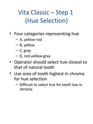 Vita Classic – Step 1
(Hue Selection)
• Four categories representing hue
– A, yellow-red
– B, yellow
– C, gray
– D, red-yellow-gray
• Operator should select hue closest to
that of natural tooth
• Use area of tooth highest in chroma
for hue selection
– Difficult to select hue for teeth low in
chroma
 