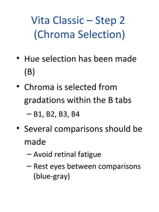 Vita Classic – Step 2
(Chroma Selection)
• Hue selection has been made
(B)
• Chroma is selected from
gradations within the B tabs
– B1, B2, B3, B4
• Several comparisons should be
made
– Avoid retinal fatigue
– Rest eyes between comparisons
(blue-gray)
 