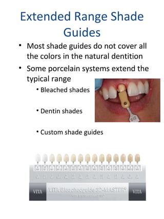 Extended Range Shade
Guides
• Most shade guides do not cover all
the colors in the natural dentition
• Some porcelain systems extend the
typical range
• Bleached shades
• Dentin shades
• Custom shade guides
 