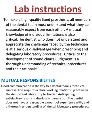 Lab instructions
To make a high-quality fixed prosthesis, all members
of the dental team must understand what they can
reasonably expect from each other. A mutual
knowledge of individual limitations is also
critical.The dentist who does not understand and
appreciate the challenges faced by the technician
is at a serious disadvantage when prescribing and
delegating laboratory procedures . Critical to the
development of sound clinical judgment is a
thorough understanding of technical procedures
and their rationale.
MUTUAL RESPONSIBILITIES
Good communication is the key to a dental team's technical
success. This requires a close working relationship between
the dentist and laboratory technician.Anticipating
satisfactory results is absolutely unrealistic if the dentist
does not have a reasonable amount of experience with, and
a thorough understanding of, dental laboratory procedures.
 