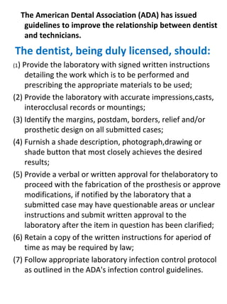 The American Dental Association (ADA) has issued
guidelines to improve the relationship between dentist
and technicians.
The dentist, being duly licensed, should:
(1) Provide the laboratory with signed written instructions
detailing the work which is to be performed and
prescribing the appropriate materials to be used;
(2) Provide the laboratory with accurate impressions,casts,
interocclusal records or mountings;
(3) Identify the margins, postdam, borders, relief and/or
prosthetic design on all submitted cases;
(4) Furnish a shade description, photograph,drawing or
shade button that most closely achieves the desired
results;
(5) Provide a verbal or written approval for thelaboratory to
proceed with the fabrication of the prosthesis or approve
modifications, if notified by the laboratory that a
submitted case may have questionable areas or unclear
instructions and submit written approval to the
laboratory after the item in question has been clarified;
(6) Retain a copy of the written instructions for aperiod of
time as may be required by law;
(7) Follow appropriate laboratory infection control protocol
as outlined in the ADA's infection control guidelines.
 